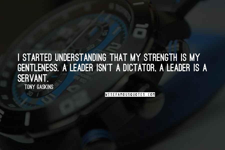 Tony Gaskins Quotes: I started understanding that my strength is my gentleness. A leader isn't a dictator, a leader is a servant.