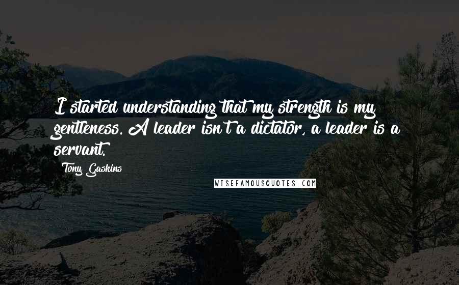 Tony Gaskins Quotes: I started understanding that my strength is my gentleness. A leader isn't a dictator, a leader is a servant.