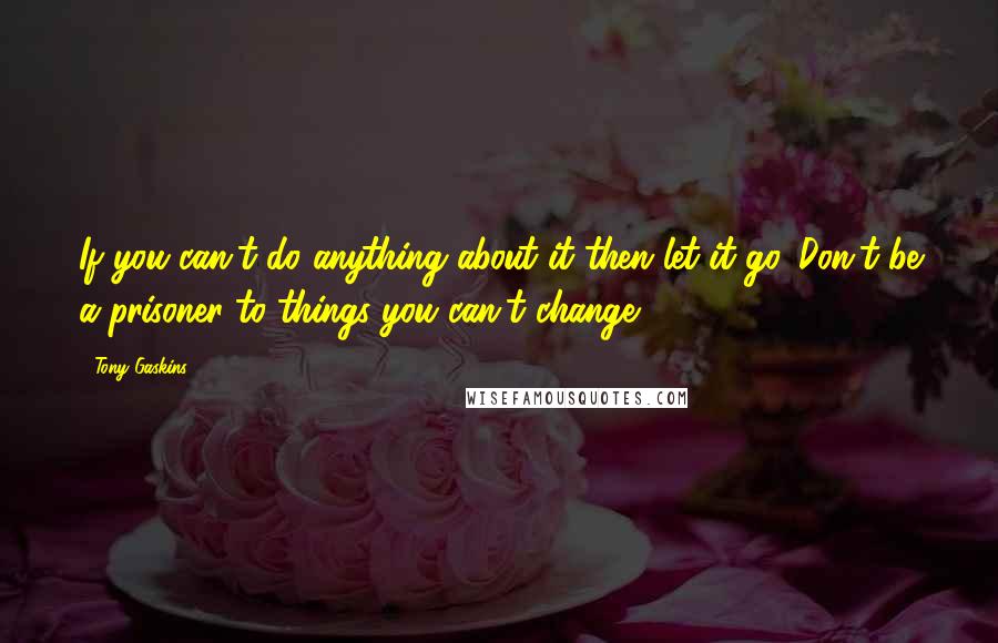 Tony Gaskins Quotes: If you can't do anything about it then let it go. Don't be a prisoner to things you can't change.