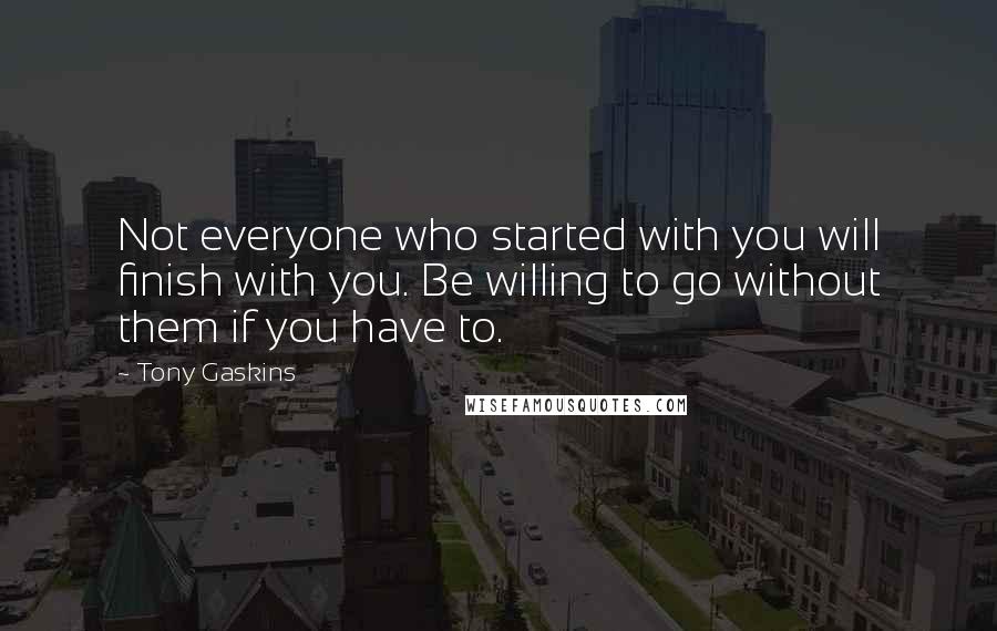 Tony Gaskins Quotes: Not everyone who started with you will finish with you. Be willing to go without them if you have to.