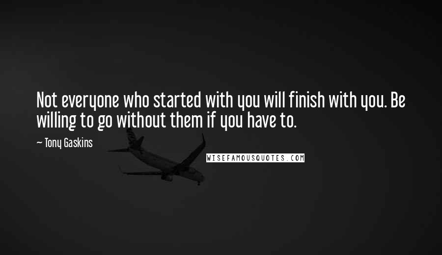 Tony Gaskins Quotes: Not everyone who started with you will finish with you. Be willing to go without them if you have to.