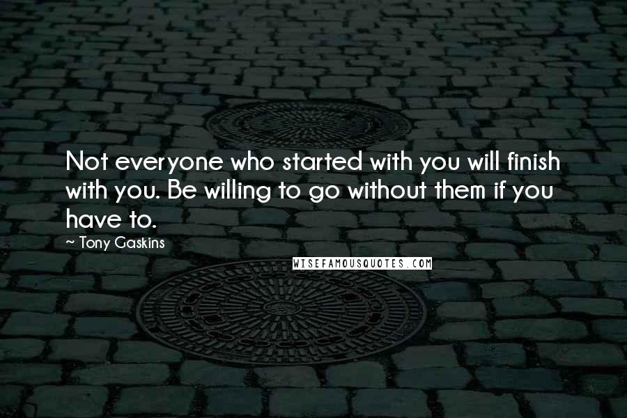 Tony Gaskins Quotes: Not everyone who started with you will finish with you. Be willing to go without them if you have to.