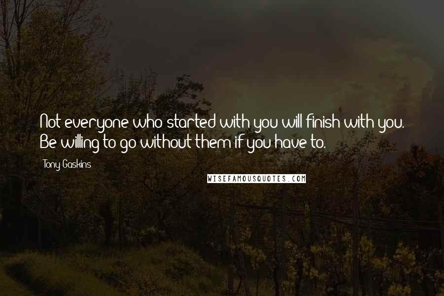 Tony Gaskins Quotes: Not everyone who started with you will finish with you. Be willing to go without them if you have to.