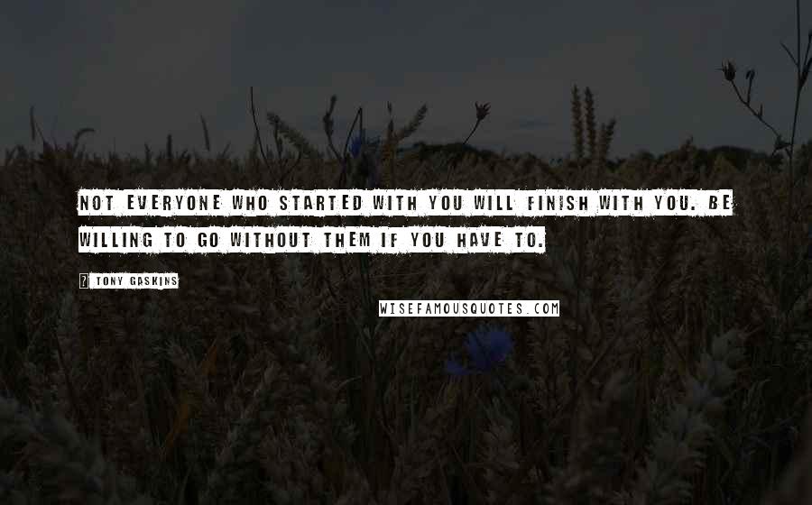 Tony Gaskins Quotes: Not everyone who started with you will finish with you. Be willing to go without them if you have to.