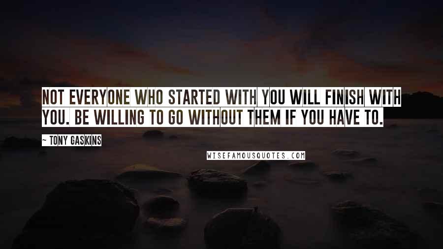 Tony Gaskins Quotes: Not everyone who started with you will finish with you. Be willing to go without them if you have to.