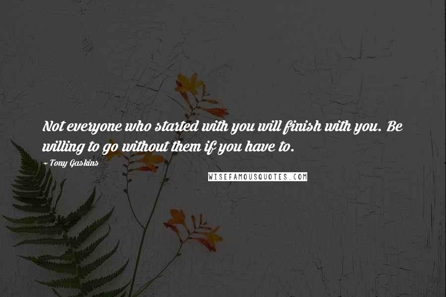 Tony Gaskins Quotes: Not everyone who started with you will finish with you. Be willing to go without them if you have to.