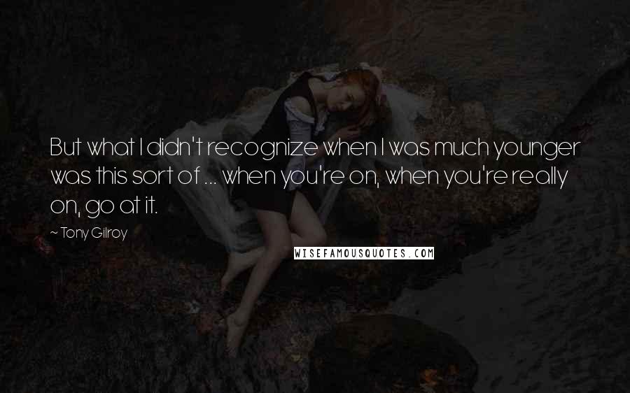 Tony Gilroy Quotes: But what I didn't recognize when I was much younger was this sort of ... when you're on, when you're really on, go at it.