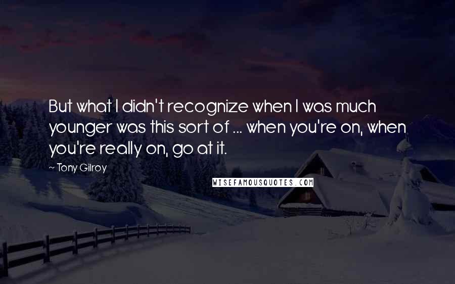 Tony Gilroy Quotes: But what I didn't recognize when I was much younger was this sort of ... when you're on, when you're really on, go at it.