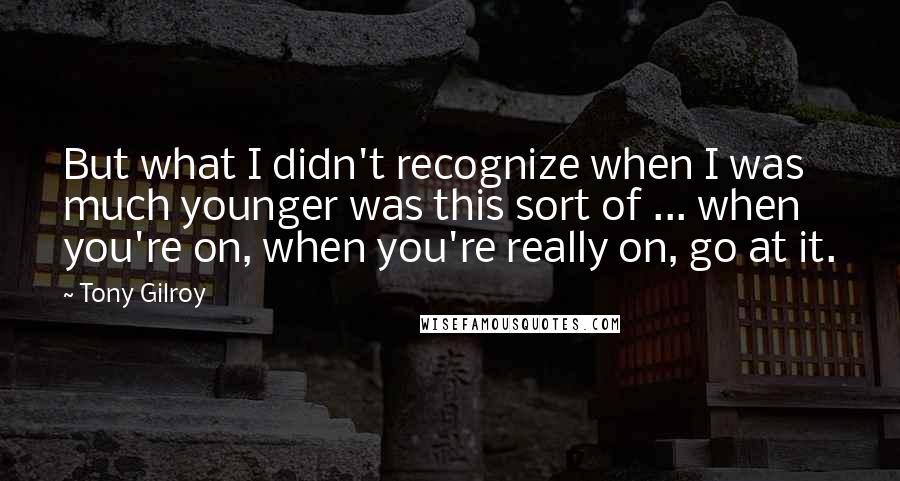 Tony Gilroy Quotes: But what I didn't recognize when I was much younger was this sort of ... when you're on, when you're really on, go at it.