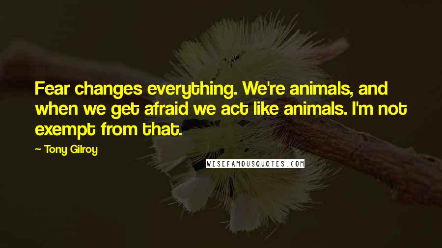 Tony Gilroy Quotes: Fear changes everything. We're animals, and when we get afraid we act like animals. I'm not exempt from that.