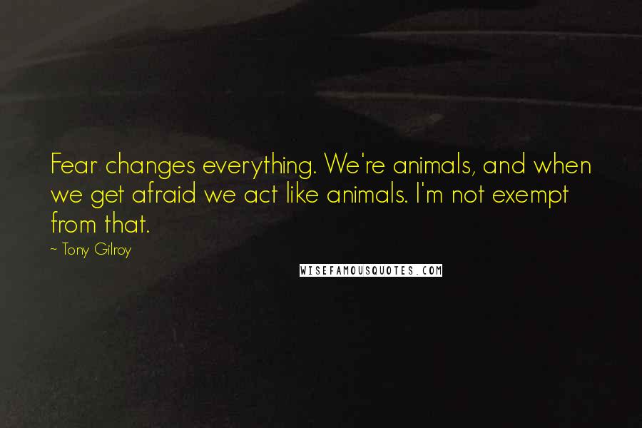 Tony Gilroy Quotes: Fear changes everything. We're animals, and when we get afraid we act like animals. I'm not exempt from that.