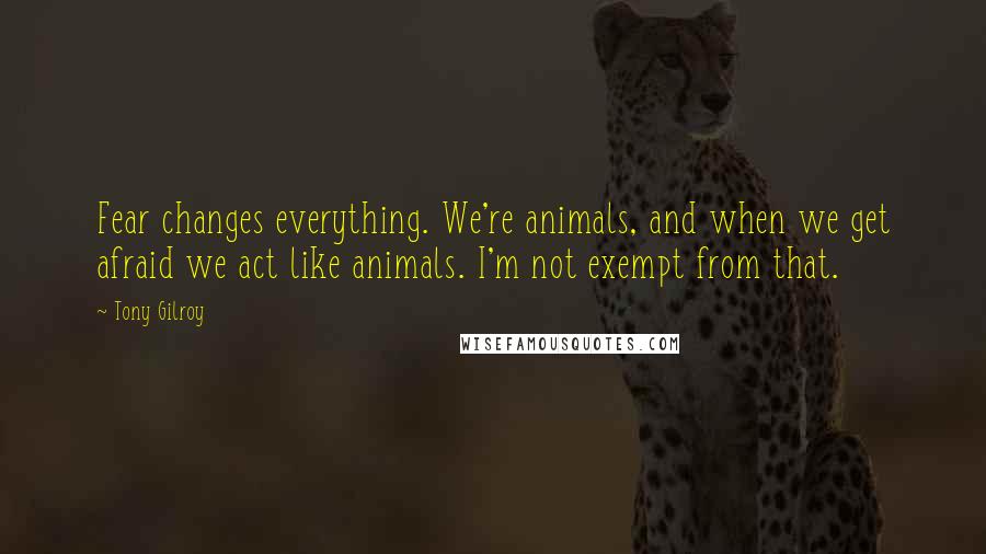 Tony Gilroy Quotes: Fear changes everything. We're animals, and when we get afraid we act like animals. I'm not exempt from that.