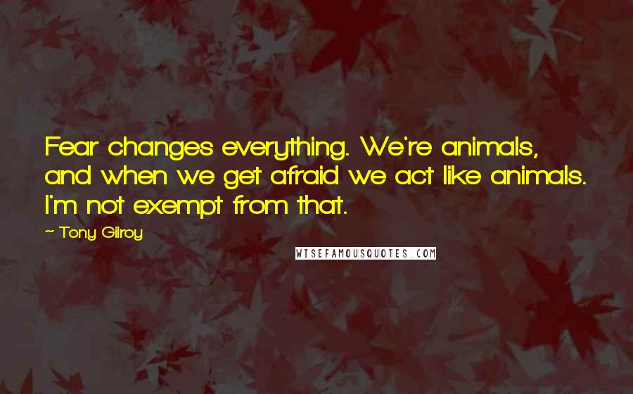 Tony Gilroy Quotes: Fear changes everything. We're animals, and when we get afraid we act like animals. I'm not exempt from that.