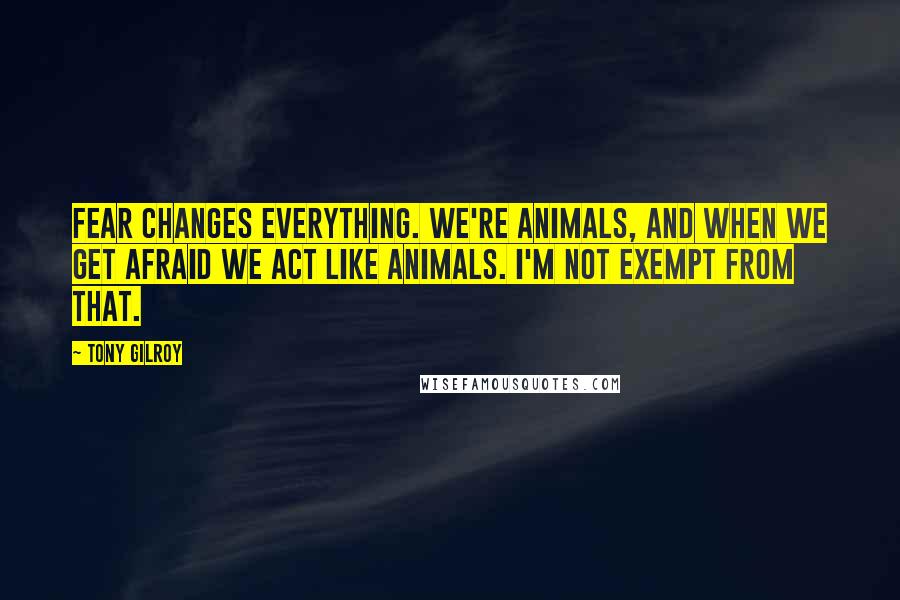 Tony Gilroy Quotes: Fear changes everything. We're animals, and when we get afraid we act like animals. I'm not exempt from that.