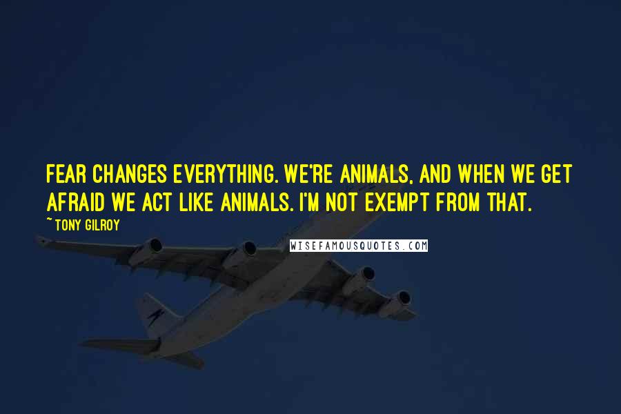 Tony Gilroy Quotes: Fear changes everything. We're animals, and when we get afraid we act like animals. I'm not exempt from that.