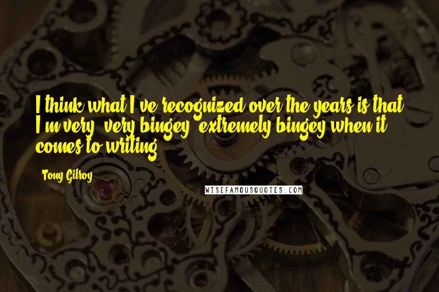 Tony Gilroy Quotes: I think what I've recognized over the years is that I'm very, very bingey, extremely bingey when it comes to writing.