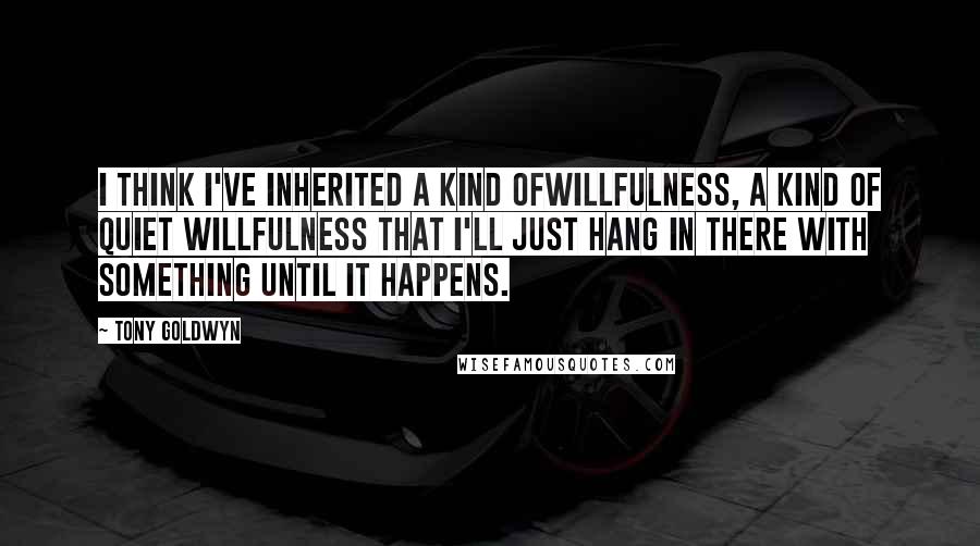 Tony Goldwyn Quotes: I think I've inherited a kind ofwillfulness, a kind of quiet willfulness that I'll just hang in there with something until it happens.