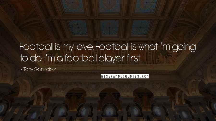 Tony Gonzalez Quotes: Football is my love. Football is what I'm going to do. I'm a football player first.