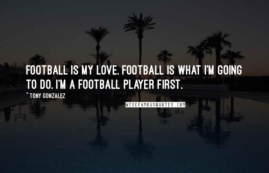 Tony Gonzalez Quotes: Football is my love. Football is what I'm going to do. I'm a football player first.