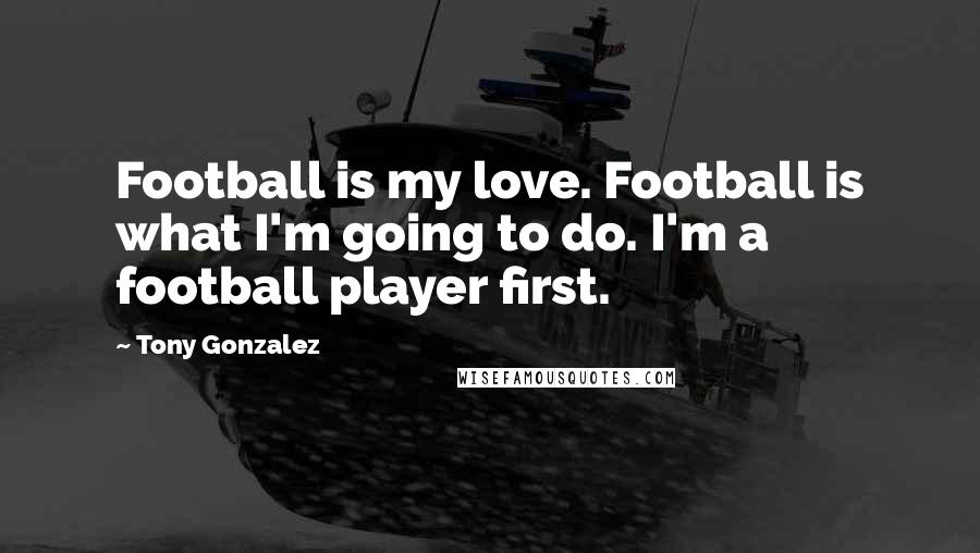 Tony Gonzalez Quotes: Football is my love. Football is what I'm going to do. I'm a football player first.