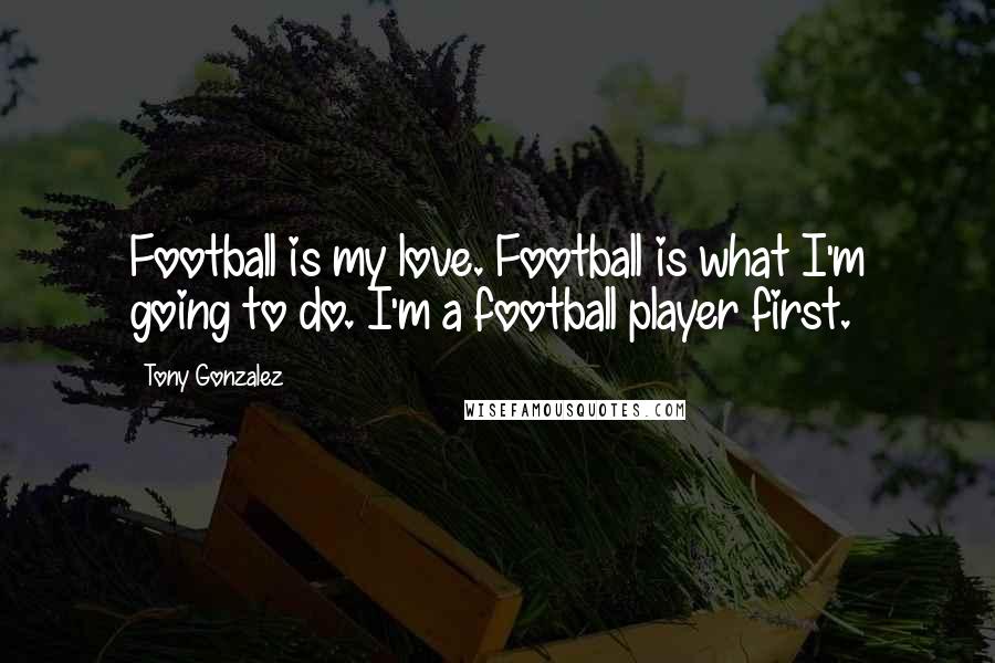 Tony Gonzalez Quotes: Football is my love. Football is what I'm going to do. I'm a football player first.