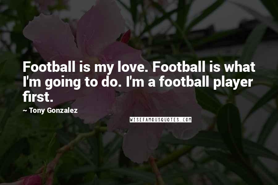 Tony Gonzalez Quotes: Football is my love. Football is what I'm going to do. I'm a football player first.