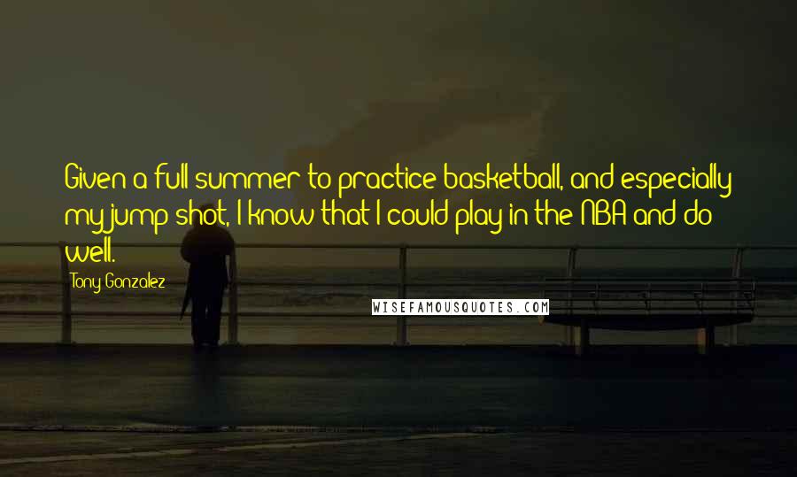 Tony Gonzalez Quotes: Given a full summer to practice basketball, and especially my jump shot, I know that I could play in the NBA and do well.