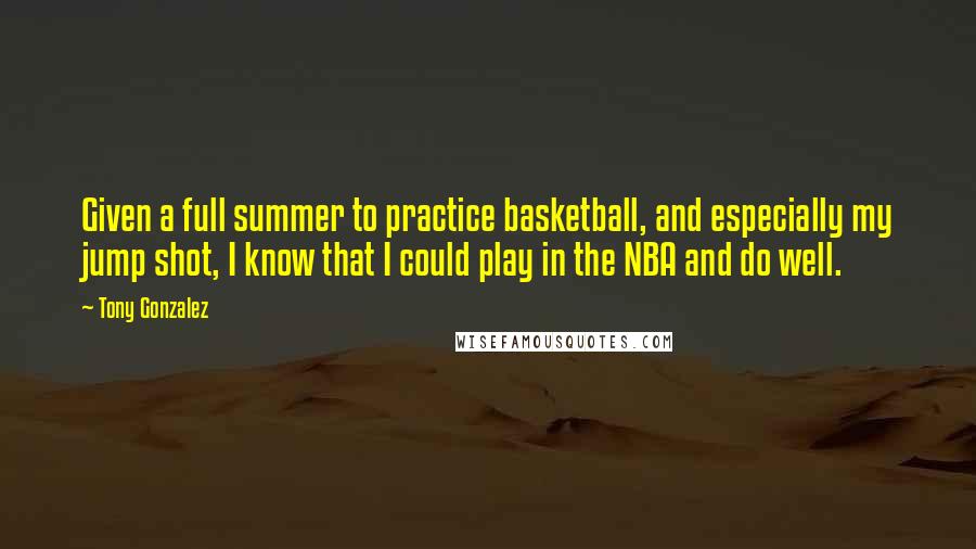 Tony Gonzalez Quotes: Given a full summer to practice basketball, and especially my jump shot, I know that I could play in the NBA and do well.