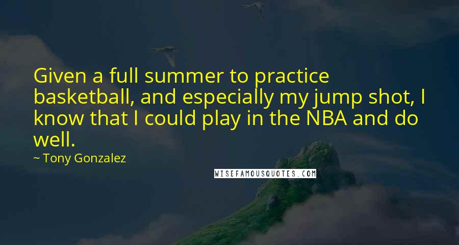 Tony Gonzalez Quotes: Given a full summer to practice basketball, and especially my jump shot, I know that I could play in the NBA and do well.