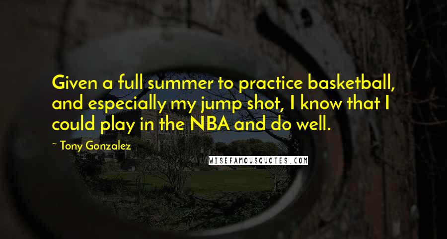 Tony Gonzalez Quotes: Given a full summer to practice basketball, and especially my jump shot, I know that I could play in the NBA and do well.