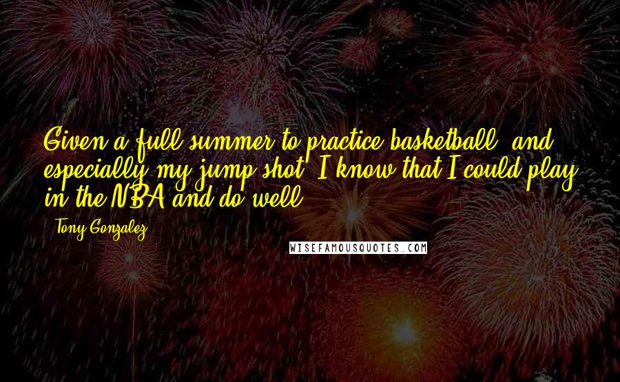 Tony Gonzalez Quotes: Given a full summer to practice basketball, and especially my jump shot, I know that I could play in the NBA and do well.