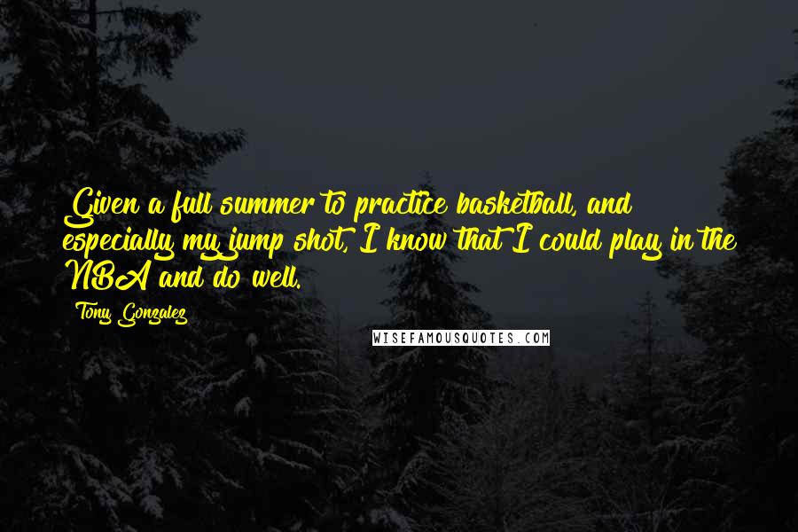 Tony Gonzalez Quotes: Given a full summer to practice basketball, and especially my jump shot, I know that I could play in the NBA and do well.