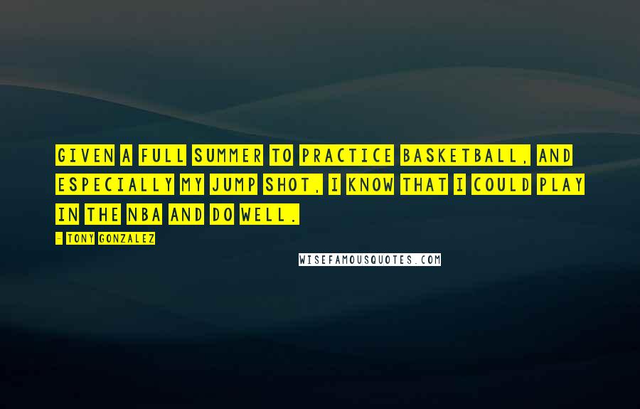 Tony Gonzalez Quotes: Given a full summer to practice basketball, and especially my jump shot, I know that I could play in the NBA and do well.