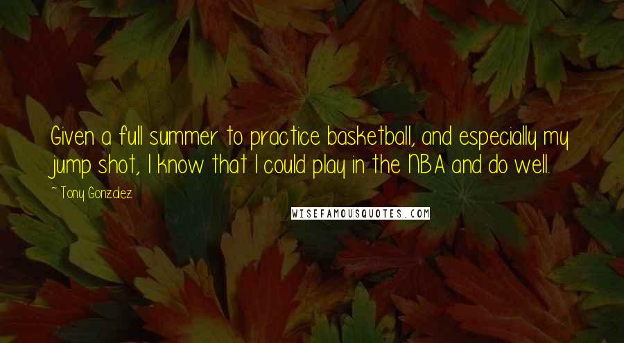 Tony Gonzalez Quotes: Given a full summer to practice basketball, and especially my jump shot, I know that I could play in the NBA and do well.