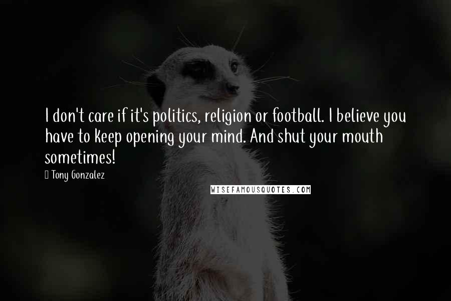 Tony Gonzalez Quotes: I don't care if it's politics, religion or football. I believe you have to keep opening your mind. And shut your mouth sometimes!