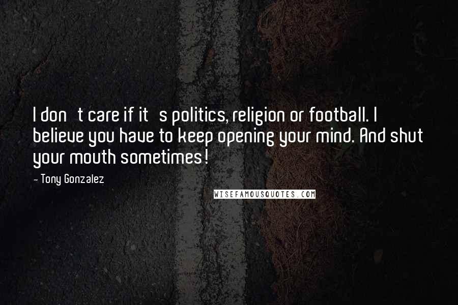 Tony Gonzalez Quotes: I don't care if it's politics, religion or football. I believe you have to keep opening your mind. And shut your mouth sometimes!