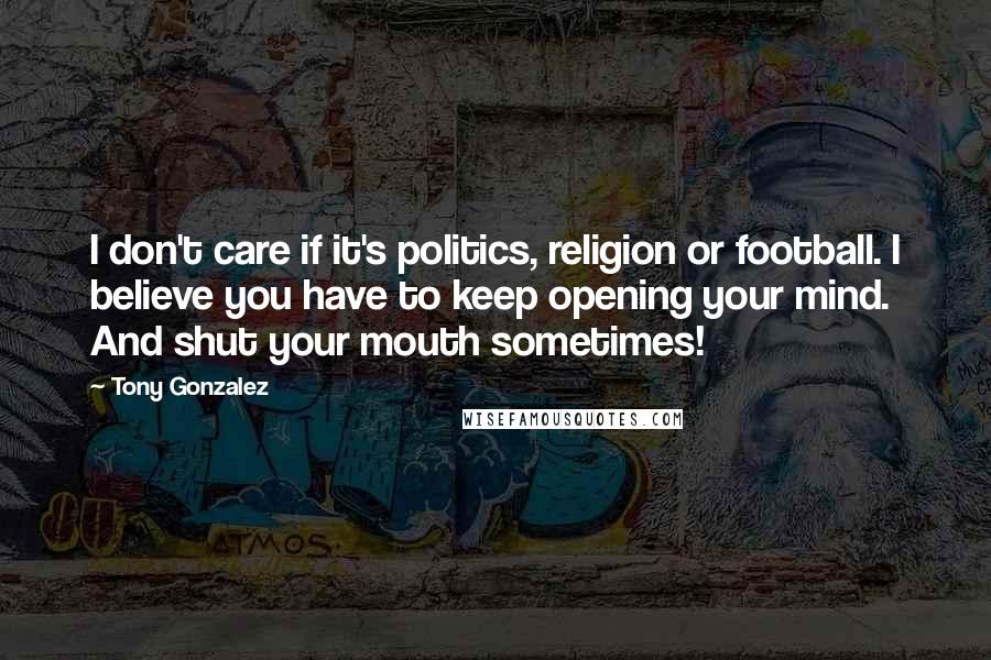 Tony Gonzalez Quotes: I don't care if it's politics, religion or football. I believe you have to keep opening your mind. And shut your mouth sometimes!