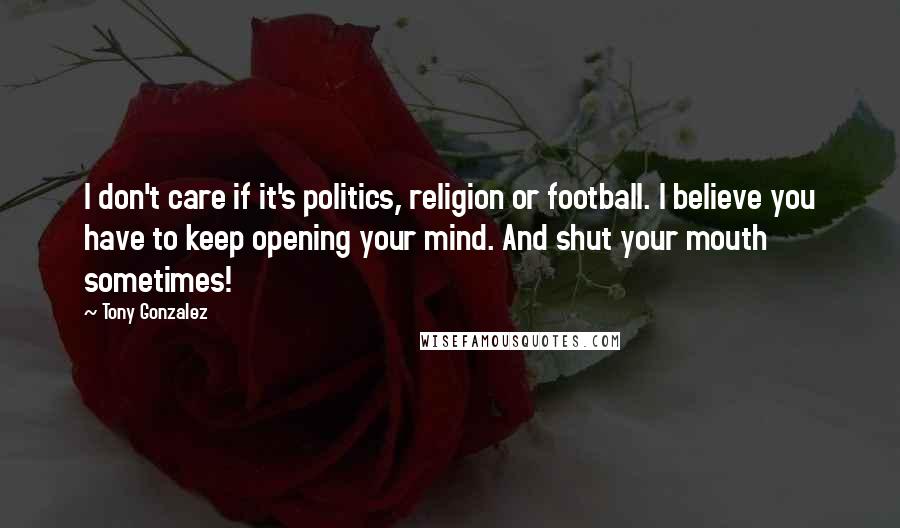 Tony Gonzalez Quotes: I don't care if it's politics, religion or football. I believe you have to keep opening your mind. And shut your mouth sometimes!