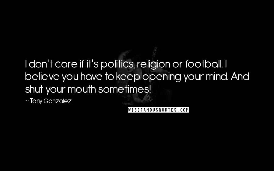 Tony Gonzalez Quotes: I don't care if it's politics, religion or football. I believe you have to keep opening your mind. And shut your mouth sometimes!