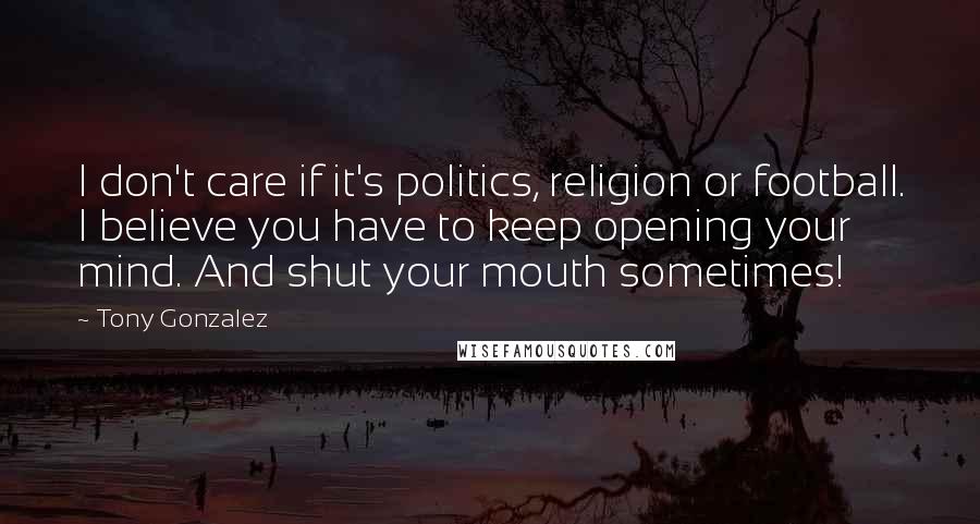Tony Gonzalez Quotes: I don't care if it's politics, religion or football. I believe you have to keep opening your mind. And shut your mouth sometimes!