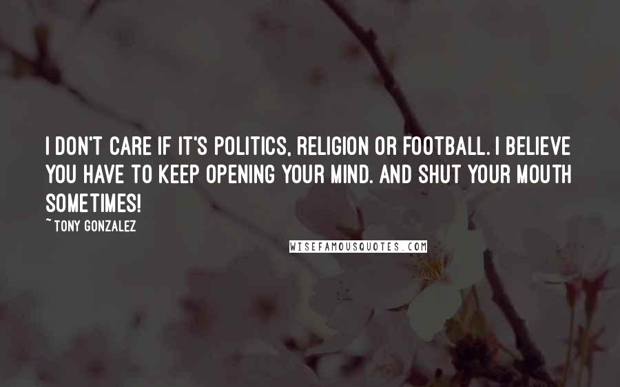 Tony Gonzalez Quotes: I don't care if it's politics, religion or football. I believe you have to keep opening your mind. And shut your mouth sometimes!