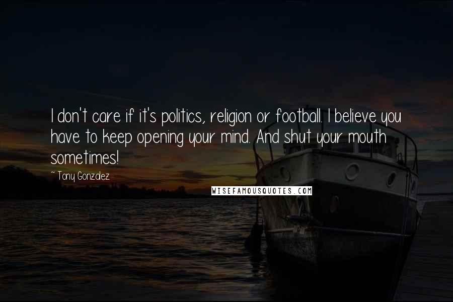 Tony Gonzalez Quotes: I don't care if it's politics, religion or football. I believe you have to keep opening your mind. And shut your mouth sometimes!