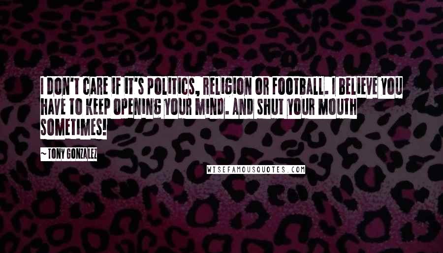 Tony Gonzalez Quotes: I don't care if it's politics, religion or football. I believe you have to keep opening your mind. And shut your mouth sometimes!