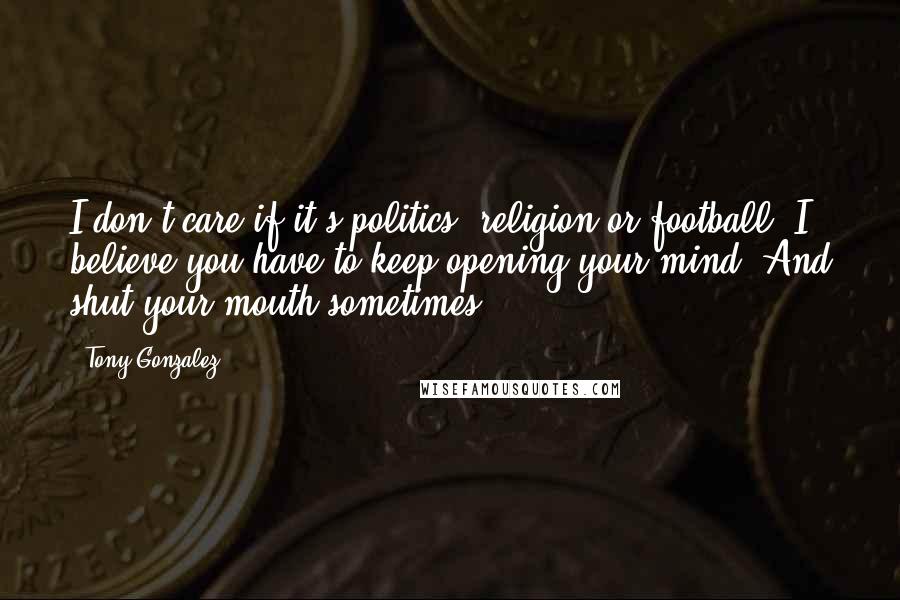 Tony Gonzalez Quotes: I don't care if it's politics, religion or football. I believe you have to keep opening your mind. And shut your mouth sometimes!
