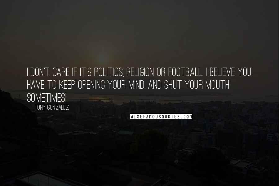 Tony Gonzalez Quotes: I don't care if it's politics, religion or football. I believe you have to keep opening your mind. And shut your mouth sometimes!