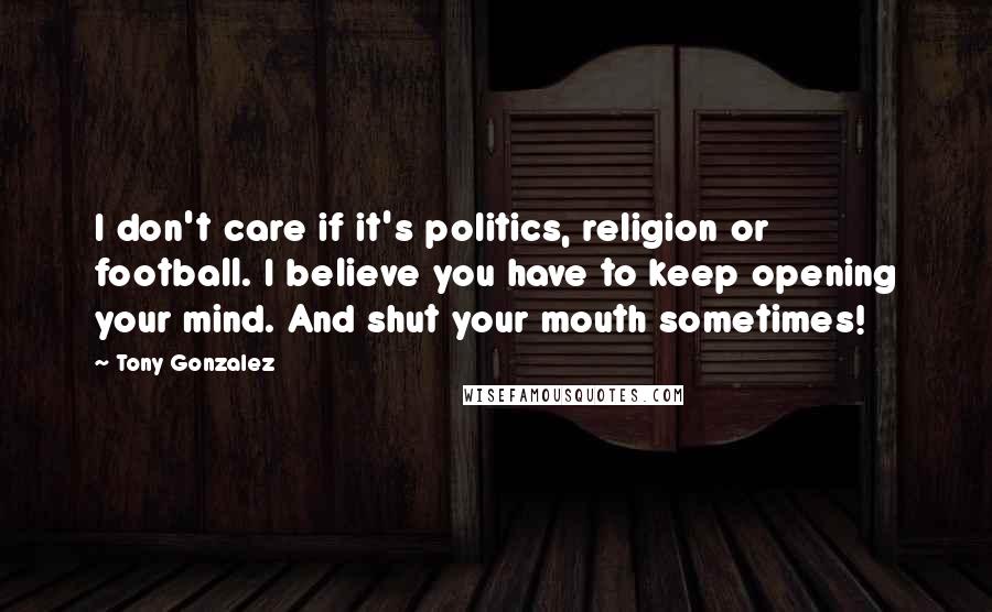 Tony Gonzalez Quotes: I don't care if it's politics, religion or football. I believe you have to keep opening your mind. And shut your mouth sometimes!