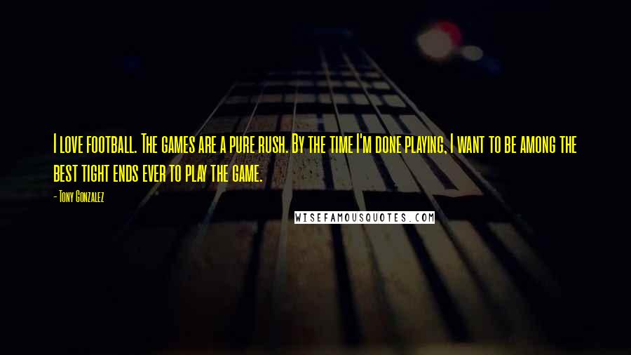 Tony Gonzalez Quotes: I love football. The games are a pure rush. By the time I'm done playing, I want to be among the best tight ends ever to play the game.