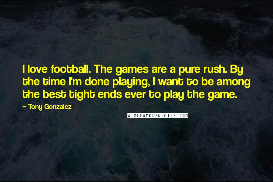 Tony Gonzalez Quotes: I love football. The games are a pure rush. By the time I'm done playing, I want to be among the best tight ends ever to play the game.