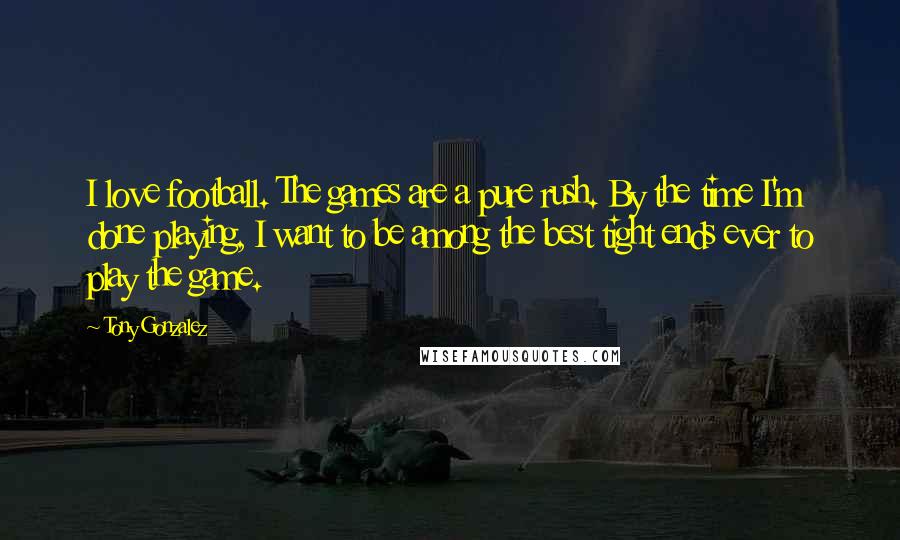 Tony Gonzalez Quotes: I love football. The games are a pure rush. By the time I'm done playing, I want to be among the best tight ends ever to play the game.