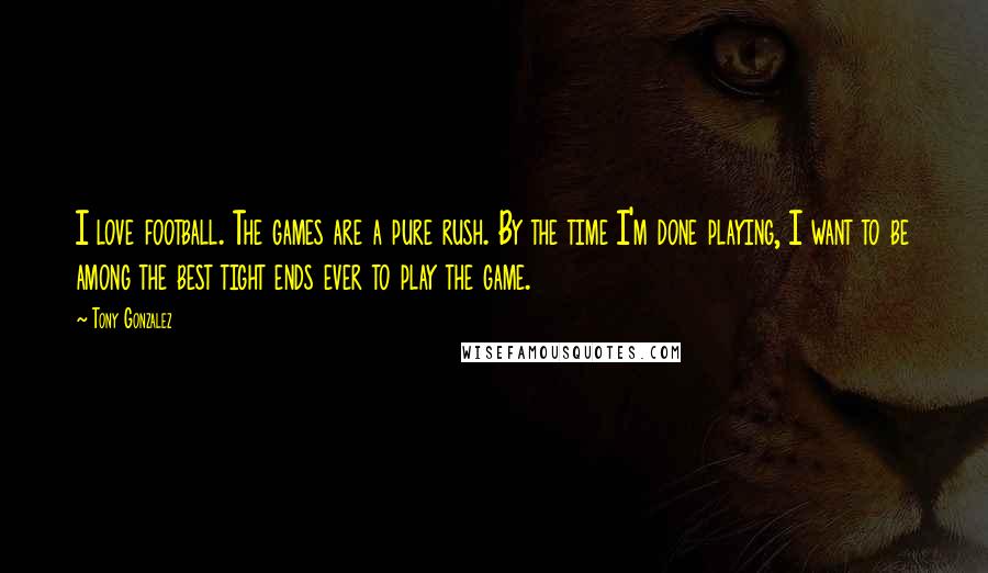 Tony Gonzalez Quotes: I love football. The games are a pure rush. By the time I'm done playing, I want to be among the best tight ends ever to play the game.